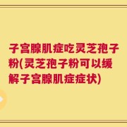 子宫腺肌症吃灵芝孢子粉(灵芝孢子粉可以缓解子宫腺肌症症状)