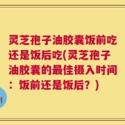 灵芝孢子油胶囊饭前吃还是饭后吃(灵芝孢子油胶囊的最佳摄入时间：饭前还是饭后？)