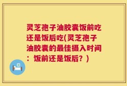 灵芝孢子油胶囊饭前吃还是饭后吃(灵芝孢子油胶囊的最佳摄入时间：饭前还是饭后？)