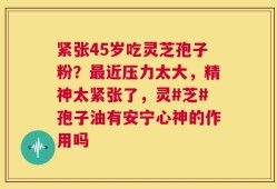 紧张45岁吃灵芝孢子粉？最近压力太大，精神太紧张了，灵#芝#孢子油有安宁心神的作用吗
