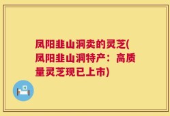 凤阳韭山洞卖的灵芝(凤阳韭山洞特产：高质量灵芝现已上市)