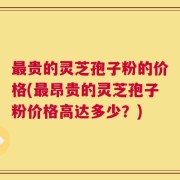 最贵的灵芝孢子粉的价格(最昂贵的灵芝孢子粉价格高达多少？)