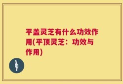 平盖灵芝有什么功效作用(平顶灵芝：功效与作用)