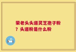 荣老头头道灵芝孢子粉？头道粉是什么粉