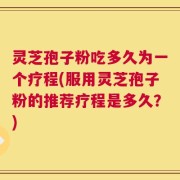灵芝孢子粉吃多久为一个疗程(服用灵芝孢子粉的推荐疗程是多久？)