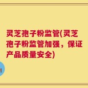 灵芝孢子粉监管(灵芝孢子粉监管加强，保证产品质量安全)