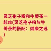 灵芝孢子粉和牛蒡茶一起吃(灵芝孢子粉与牛蒡茶的搭配：健康之选)