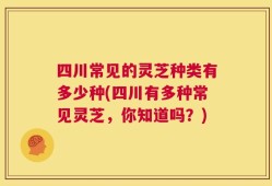 四川常见的灵芝种类有多少种(四川有多种常见灵芝，你知道吗？)