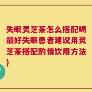 失眠灵芝茶怎么搭配喝最好失眠患者建议用灵芝茶搭配酌情饮用方法)