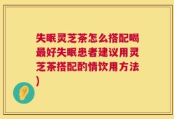 失眠灵芝茶怎么搭配喝最好失眠患者建议用灵芝茶搭配酌情饮用方法)
