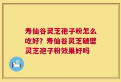 寿仙谷灵芝孢子粉怎么吃好？寿仙谷灵芝破壁灵芝孢子粉效果好吗