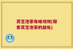 灵芝泡茶有啥功效(探索灵芝泡茶的益处)