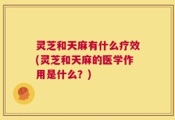 灵芝和天麻有什么疗效(灵芝和天麻的医学作用是什么？)