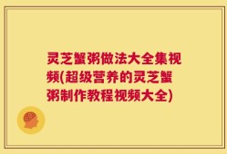 灵芝蟹粥做法大全集视频(超级营养的灵芝蟹粥制作教程视频大全)