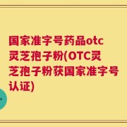 国家准字号药品otc灵芝孢子粉(OTC灵芝孢子粉获国家准字号认证)