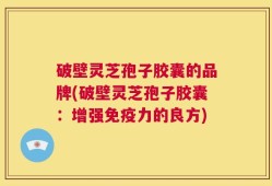 破壁灵芝孢子胶囊的品牌(破壁灵芝孢子胶囊：增强免疫力的良方)