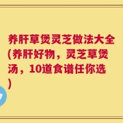 养肝草煲灵芝做法大全(养肝好物，灵芝草煲汤，10道食谱任你选)