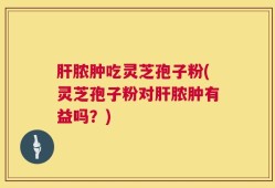 肝脓肿吃灵芝孢子粉(灵芝孢子粉对肝脓肿有益吗？)