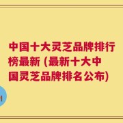 中国十大灵芝品牌排行榜最新 (最新十大中国灵芝品牌排名公布)