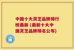 中国十大灵芝品牌排行榜最新 (最新十大中国灵芝品牌排名公布)