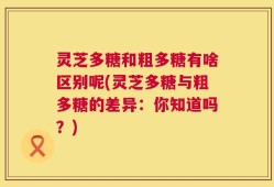 灵芝多糖和粗多糖有啥区别呢(灵芝多糖与粗多糖的差异：你知道吗？)