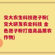 交大农生科技孢子粉(交大研发农业科技 金色孢子粉打造高品质农作物)