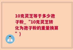 10克灵芝等于多少孢子粉_“10克灵芝转化为孢子粉的重量换算”)