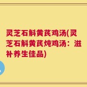 灵芝石斛黄芪鸡汤(灵芝石斛黄芪炖鸡汤：滋补养生佳品)