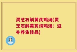灵芝石斛黄芪鸡汤(灵芝石斛黄芪炖鸡汤：滋补养生佳品)