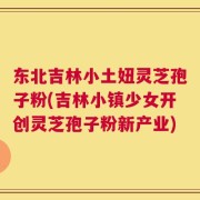 东北吉林小土妞灵芝孢子粉(吉林小镇少女开创灵芝孢子粉新产业)