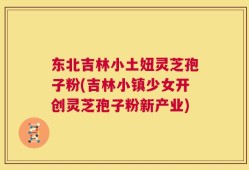 东北吉林小土妞灵芝孢子粉(吉林小镇少女开创灵芝孢子粉新产业)