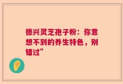 德兴灵芝孢子粉：你意想不到的养生特色，别错过”