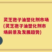 灵芝孢子油塑化剂市场(灵芝孢子油塑化剂市场前景及发展趋势)