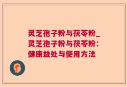 灵芝孢子粉与茯苓粉_灵芝孢子粉与茯苓粉：健康益处与使用方法