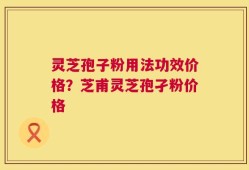 灵芝孢子粉用法功效价格？芝甫灵芝孢孑粉价格