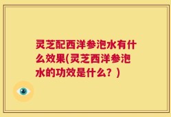 灵芝配西洋参泡水有什么效果(灵芝西洋参泡水的功效是什么？)