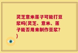 灵芝意米莲子可能打豆浆吗(灵芝、意米、莲子能否用来制作豆浆？)