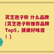 灵芝孢子粉 什么品牌(灵芝孢子粉推荐品牌Top5，健康好味道！)