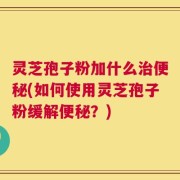灵芝孢子粉加什么治便秘(如何使用灵芝孢子粉缓解便秘？)