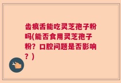 齿痕舌能吃灵芝孢子粉吗(能否食用灵芝孢子粉？口腔问题是否影响？)