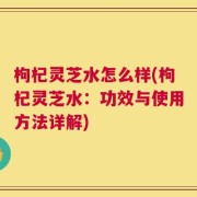 枸杞灵芝水怎么样(枸杞灵芝水：功效与使用方法详解)
