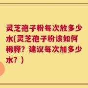 灵芝孢子粉每次放多少水(灵芝孢子粉该如何稀释？建议每次加多少水？)