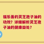 福乐善的灵芝孢子油的功效？详细解析灵芝孢子油的健康益处？
