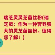 瑞芝灵灵芝菌丝粉(瑞芝灵：作为一种营养强大的灵芝菌丝粉，值得您了解！)