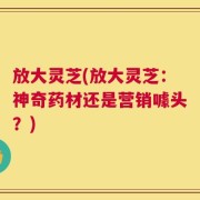 放大灵芝(放大灵芝：神奇药材还是营销噱头？)