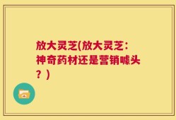放大灵芝(放大灵芝：神奇药材还是营销噱头？)
