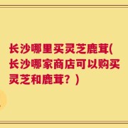 长沙哪里买灵芝鹿茸(长沙哪家商店可以购买灵芝和鹿茸？)