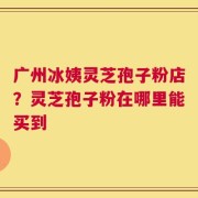 广州冰姨灵芝孢子粉店？灵芝孢子粉在哪里能买到