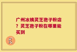 广州冰姨灵芝孢子粉店？灵芝孢子粉在哪里能买到