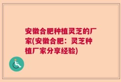 安徽合肥种植灵芝的厂家(安徽合肥：灵芝种植厂家分享经验)